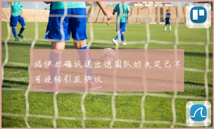 诺伊尔确认退出德国队的决定已不可逆转引发热议