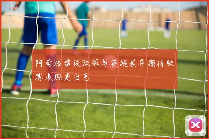 阿奇格雷谈欧冠与英超差异期待联赛表现更出色