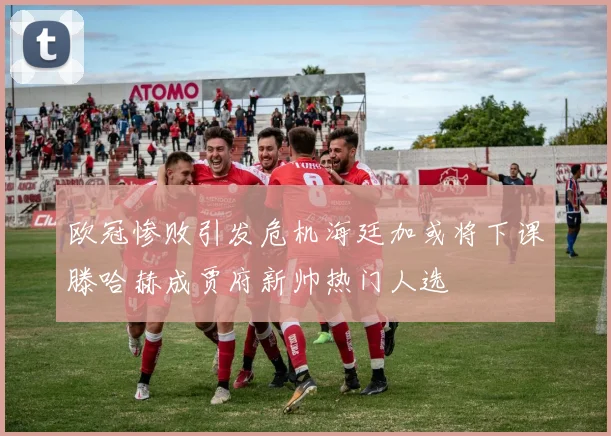 欧冠惨败引发危机海廷加或将下课滕哈赫成贾府新帅热门人选
