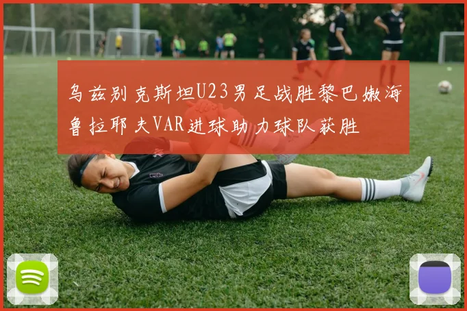 乌兹别克斯坦U23男足战胜黎巴嫩海鲁拉耶夫VAR进球助力球队获胜