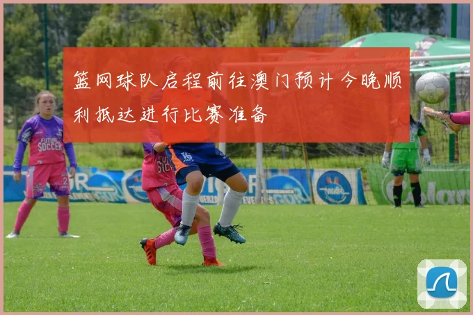 篮网球队启程前往澳门预计今晚顺利抵达进行比赛准备