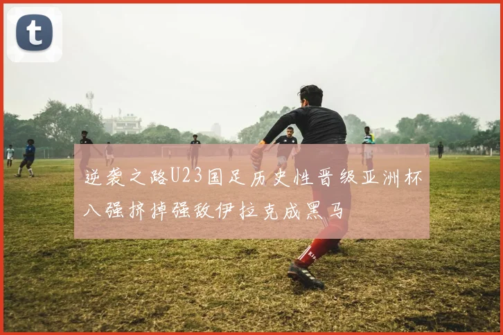 逆袭之路U23国足历史性晋级亚洲杯八强挤掉强敌伊拉克成黑马