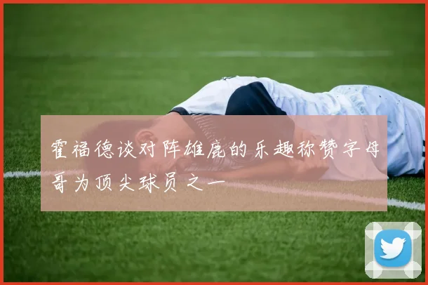 霍福德谈对阵雄鹿的乐趣称赞字母哥为顶尖球员之一