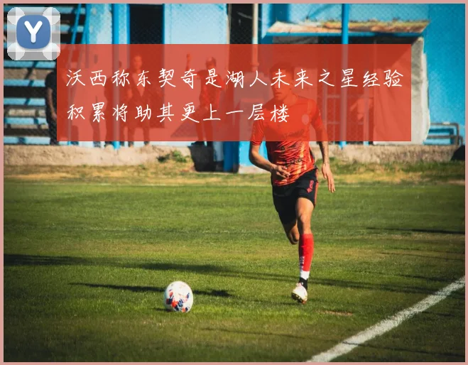 沃西称东契奇是湖人未来之星经验积累将助其更上一层楼