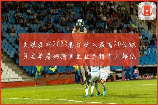 美媒发布2023赛季收入最高20位球员名单詹姆斯库里杜兰特年入超亿