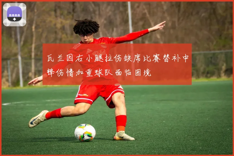 瓦兰因右小腿拉伤缺席比赛替补中锋伤情加重球队面临困境