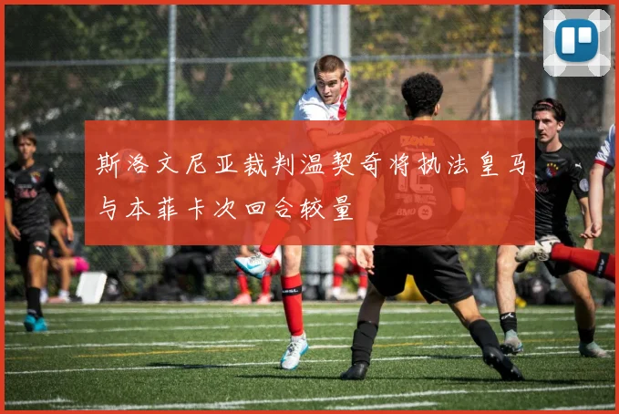 斯洛文尼亚裁判温契奇将执法皇马与本菲卡次回合较量