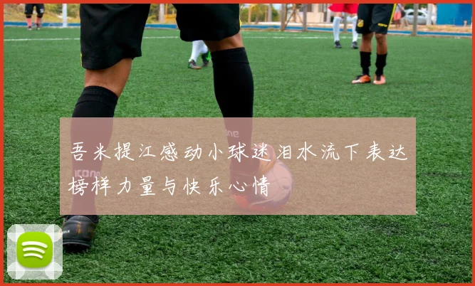 吾米提江感动小球迷泪水流下表达榜样力量与快乐心情