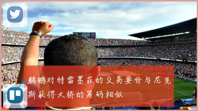鹈鹕对特雷墨菲的交易要价与尼克斯获得大桥的筹码相似