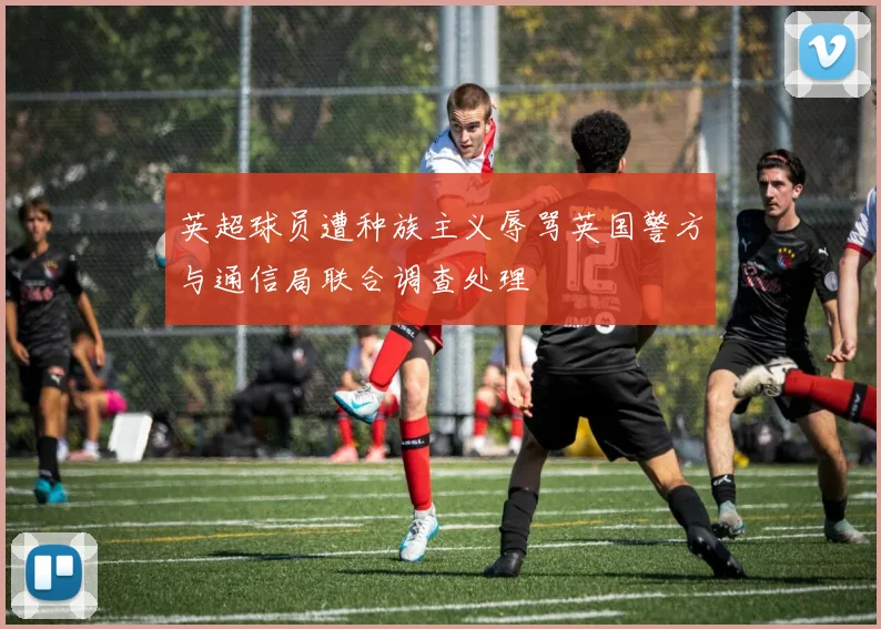 英超球员遭种族主义辱骂英国警方与通信局联合调查处理