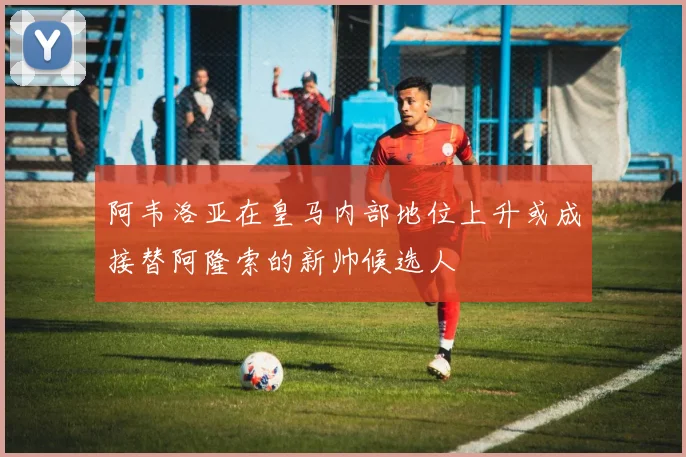 阿韦洛亚在皇马内部地位上升或成接替阿隆索的新帅候选人