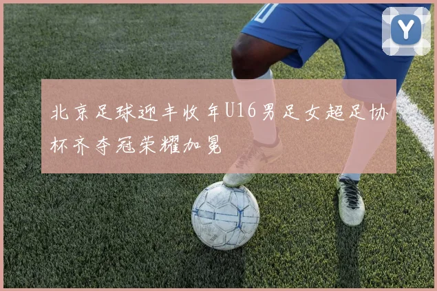北京足球迎丰收年U16男足女超足协杯齐夺冠荣耀加冕