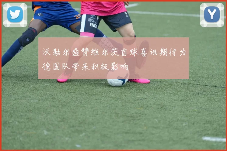 沃勒尔盛赞维尔茨首球喜讯期待为德国队带来积极影响