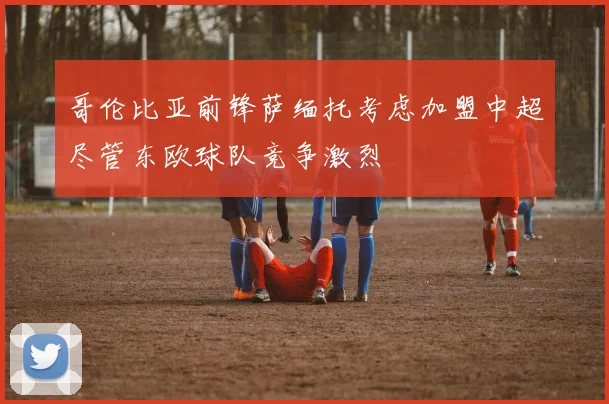 哥伦比亚前锋萨缅托考虑加盟中超尽管东欧球队竞争激烈