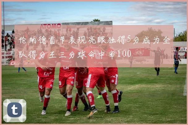 伦纳德首节表现亮眼独得5分成为全队得分王三分球命中率100