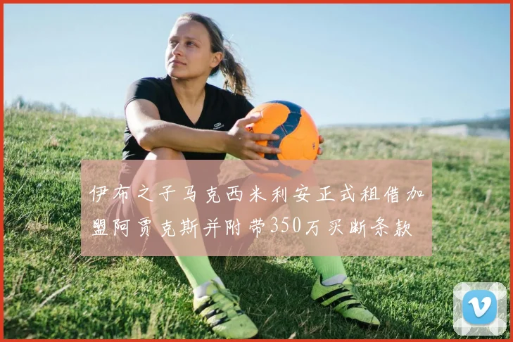 伊布之子马克西米利安正式租借加盟阿贾克斯并附带350万买断条款