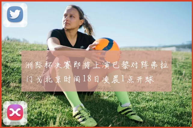 洲际杯决赛即将上演巴黎对阵弗拉门戈北京时间18日凌晨1点开球