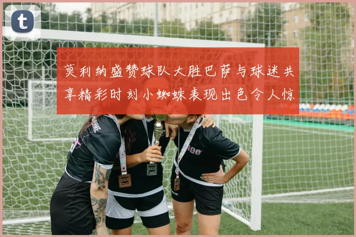 莫利纳盛赞球队大胜巴萨与球迷共享精彩时刻小蜘蛛表现出色令人惊艳