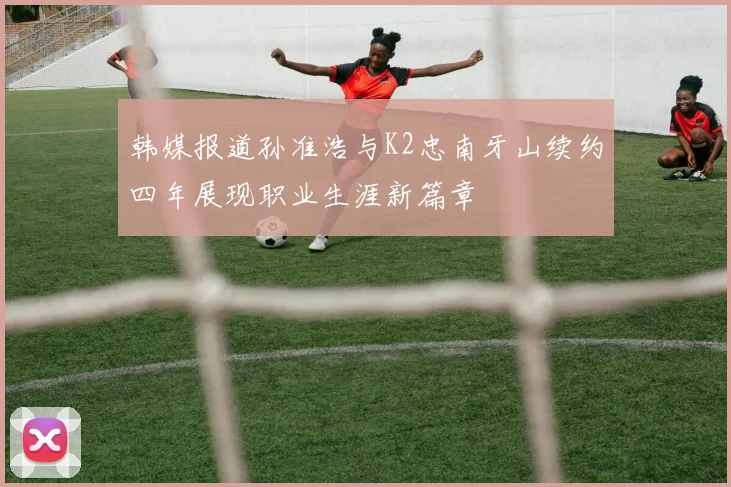 韩媒报道孙准浩与K2忠南牙山续约四年展现职业生涯新篇章