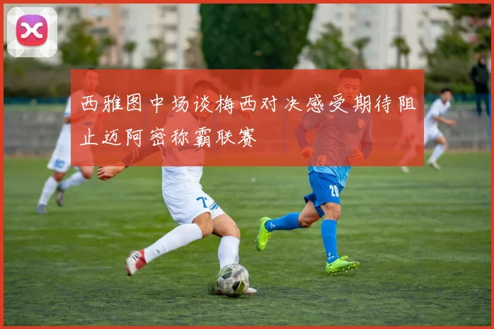 西雅图中场谈梅西对决感受期待阻止迈阿密称霸联赛
