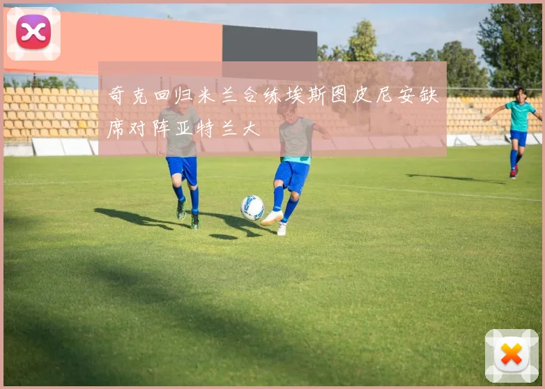 奇克回归米兰合练埃斯图皮尼安缺席对阵亚特兰大