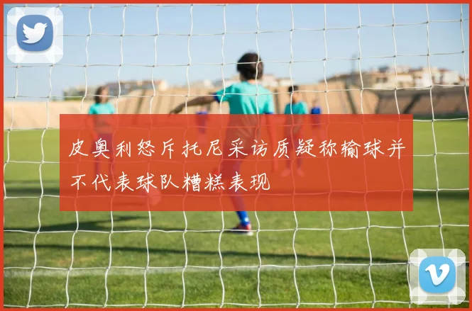 皮奥利怒斥托尼采访质疑称输球并不代表球队糟糕表现