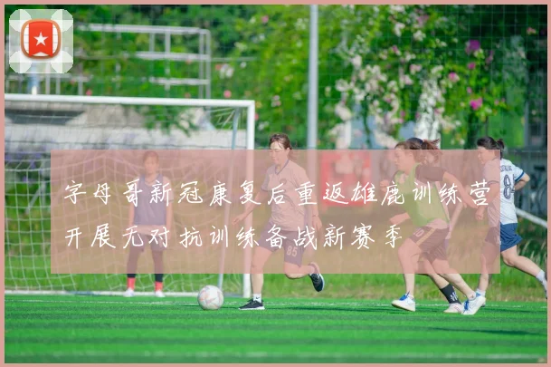 字母哥新冠康复后重返雄鹿训练营开展无对抗训练备战新赛季