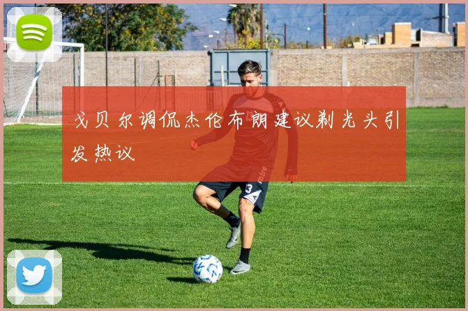 戈贝尔调侃杰伦布朗建议剃光头引发热议