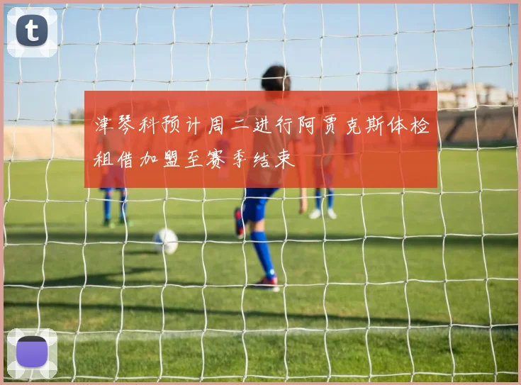 津琴科预计周二进行阿贾克斯体检租借加盟至赛季结束