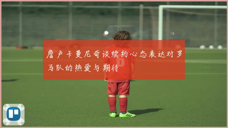 詹卢卡曼尼奇谈续约心态表达对罗马队的热爱与期待
