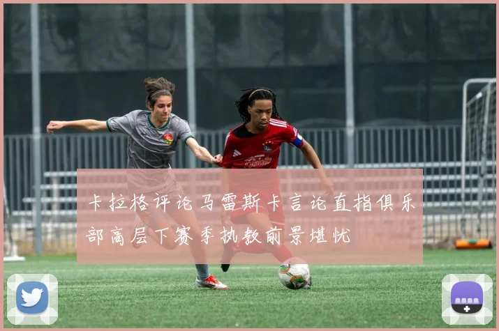 卡拉格评论马雷斯卡言论直指俱乐部高层下赛季执教前景堪忧