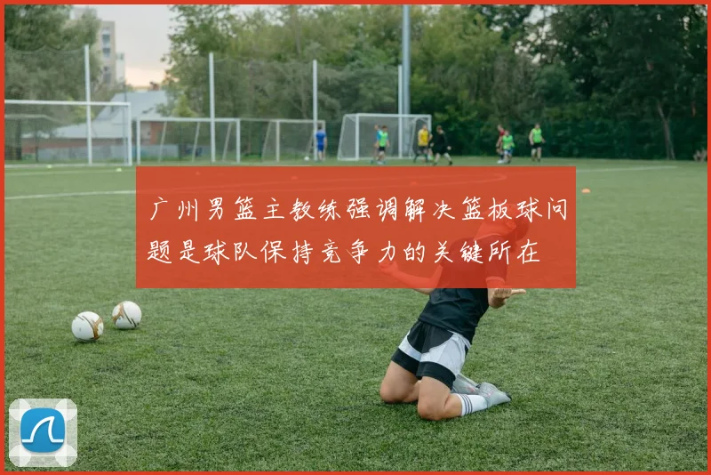 广州男篮主教练强调解决篮板球问题是球队保持竞争力的关键所在