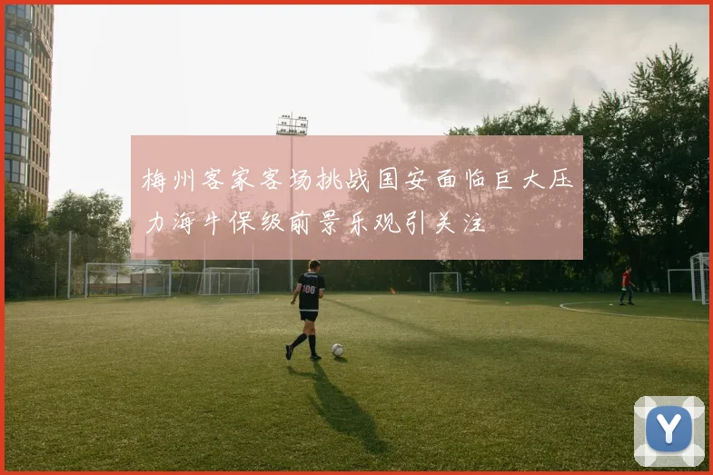 梅州客家客场挑战国安面临巨大压力海牛保级前景乐观引关注